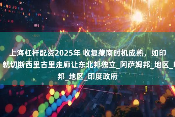 上海杠杆配资2025年 收复藏南时机成熟，如印再挑衅，就切断西里古里走廊让东北邦独立_阿萨姆邦_地区_印度政府