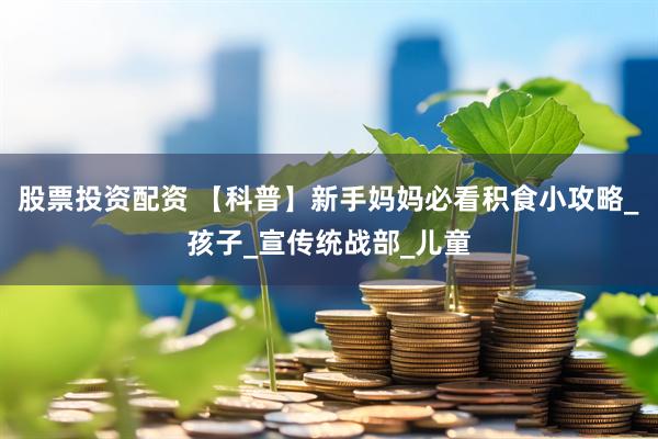 股票投资配资 【科普】新手妈妈必看积食小攻略_孩子_宣传统战部_儿童