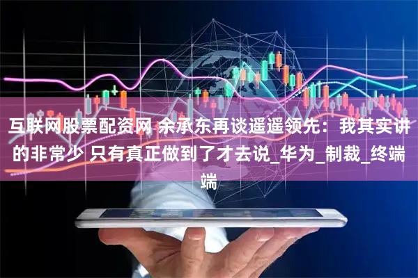 互联网股票配资网 余承东再谈遥遥领先：我其实讲的非常少 只有真正做到了才去说_华为_制裁_终端
