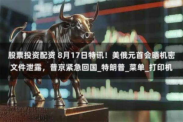 股票投资配资 8月17日特讯！美俄元首会晤机密文件泄露，普京紧急回国_特朗普_菜单_打印机