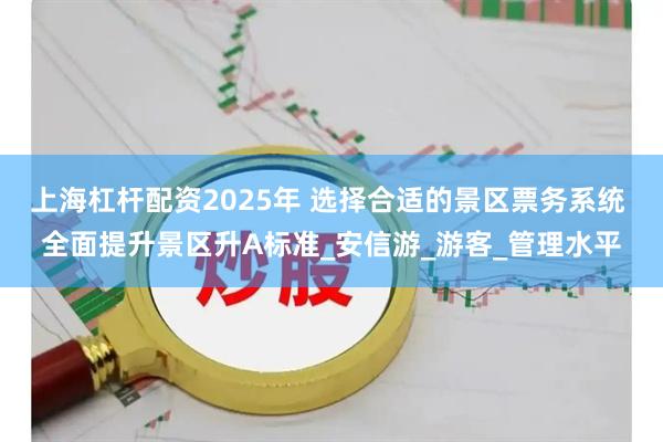 上海杠杆配资2025年 选择合适的景区票务系统 全面提升景区升A标准_安信游_游客_管理水平