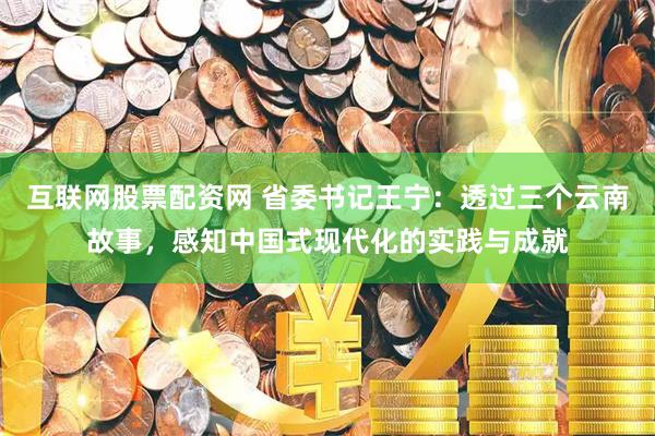 互联网股票配资网 省委书记王宁：透过三个云南故事，感知中国式现代化的实践与成就