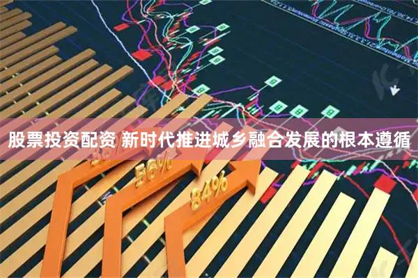 股票投资配资 新时代推进城乡融合发展的根本遵循