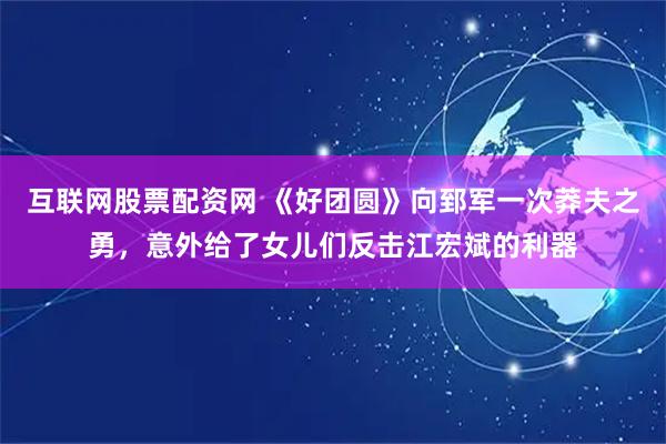 互联网股票配资网 《好团圆》向郅军一次莽夫之勇，意外给了女儿们反击江宏斌的利器
