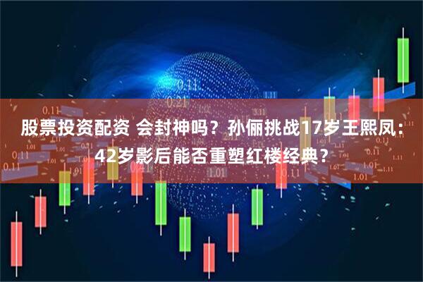 股票投资配资 会封神吗？孙俪挑战17岁王熙凤：42岁影后能否重塑红楼经典？