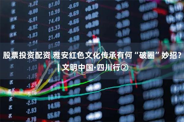 股票投资配资 雅安红色文化传承有何“破圈”妙招？ | 文明中国·四川行②