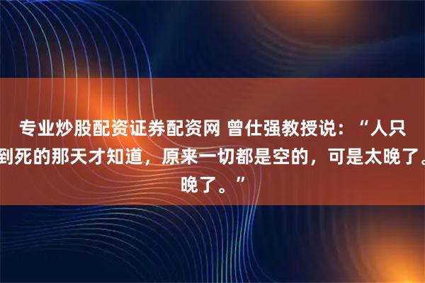 专业炒股配资证券配资网 曾仕强教授说:“人只要到死的那天才知道,原来一切都是空的,可是太晚了。”
