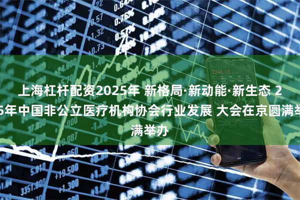 上海杠杆配资2025年 新格局·新动能·新生态 2025年中国非公立医疗机构协会行业发展 大会在京圆满举办
