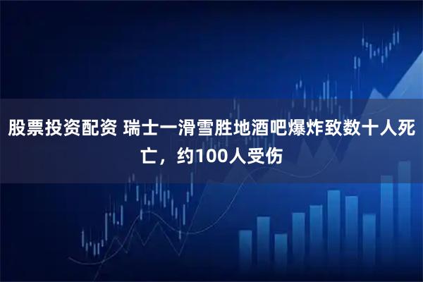 股票投资配资 瑞士一滑雪胜地酒吧爆炸致数十人死亡,约100人受伤